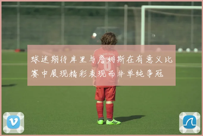 球迷期待库里与詹姆斯在有意义比赛中展现精彩表现而非单纯争冠