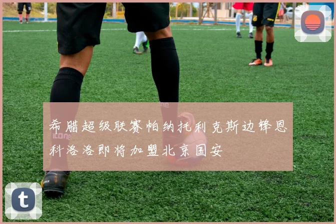 希腊超级联赛帕纳托利克斯边锋恩科洛洛即将加盟北京国安