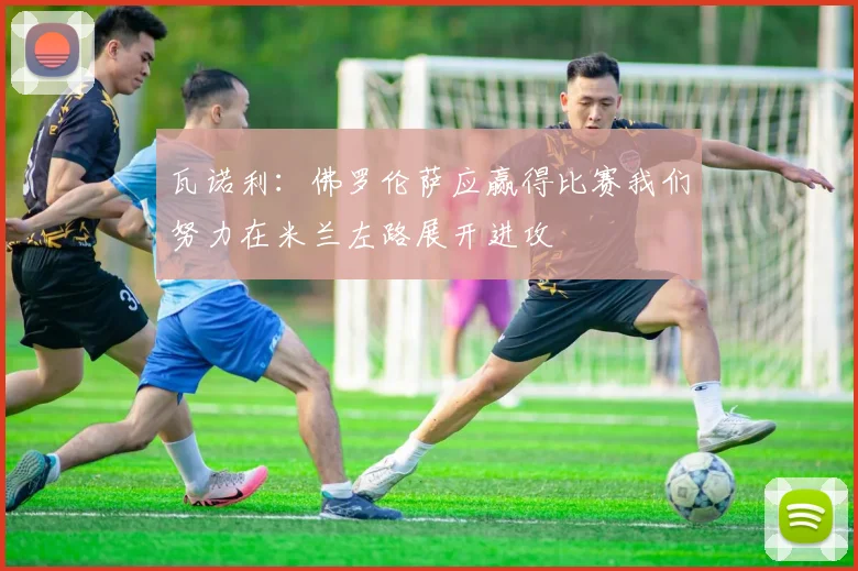 瓦诺利：佛罗伦萨应赢得比赛我们努力在米兰左路展开进攻