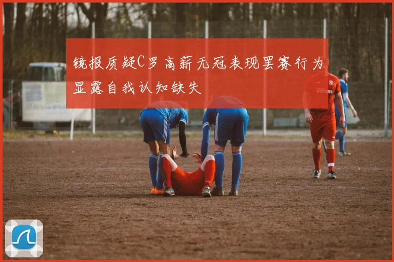 镜报质疑C罗高薪无冠表现罢赛行为显露自我认知缺失