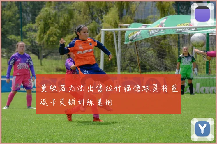 曼联若无法出售拉什福德球员将重返卡灵顿训练基地