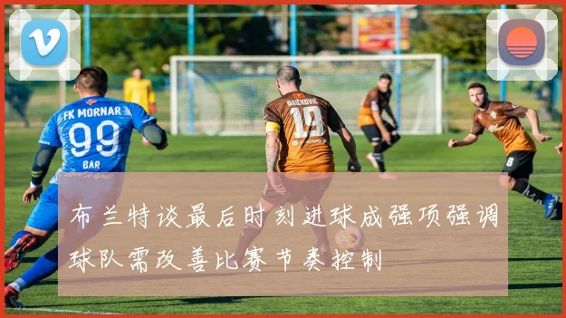 布兰特谈最后时刻进球成强项强调球队需改善比赛节奏控制
