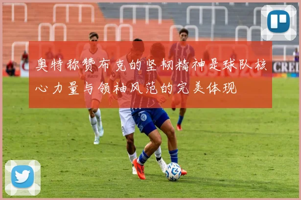 奥特称赞布克的坚韧精神是球队核心力量与领袖风范的完美体现