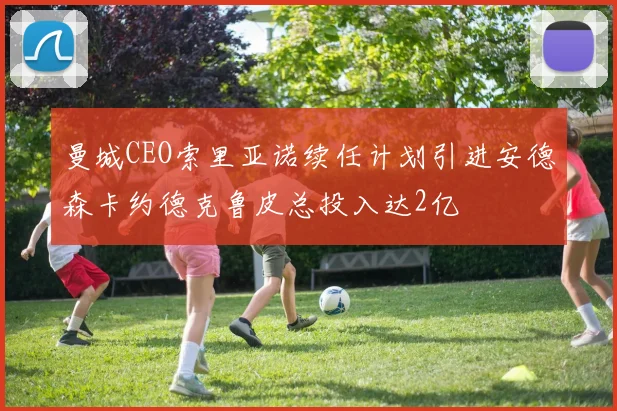 曼城CEO索里亚诺续任计划引进安德森卡约德克鲁皮总投入达2亿